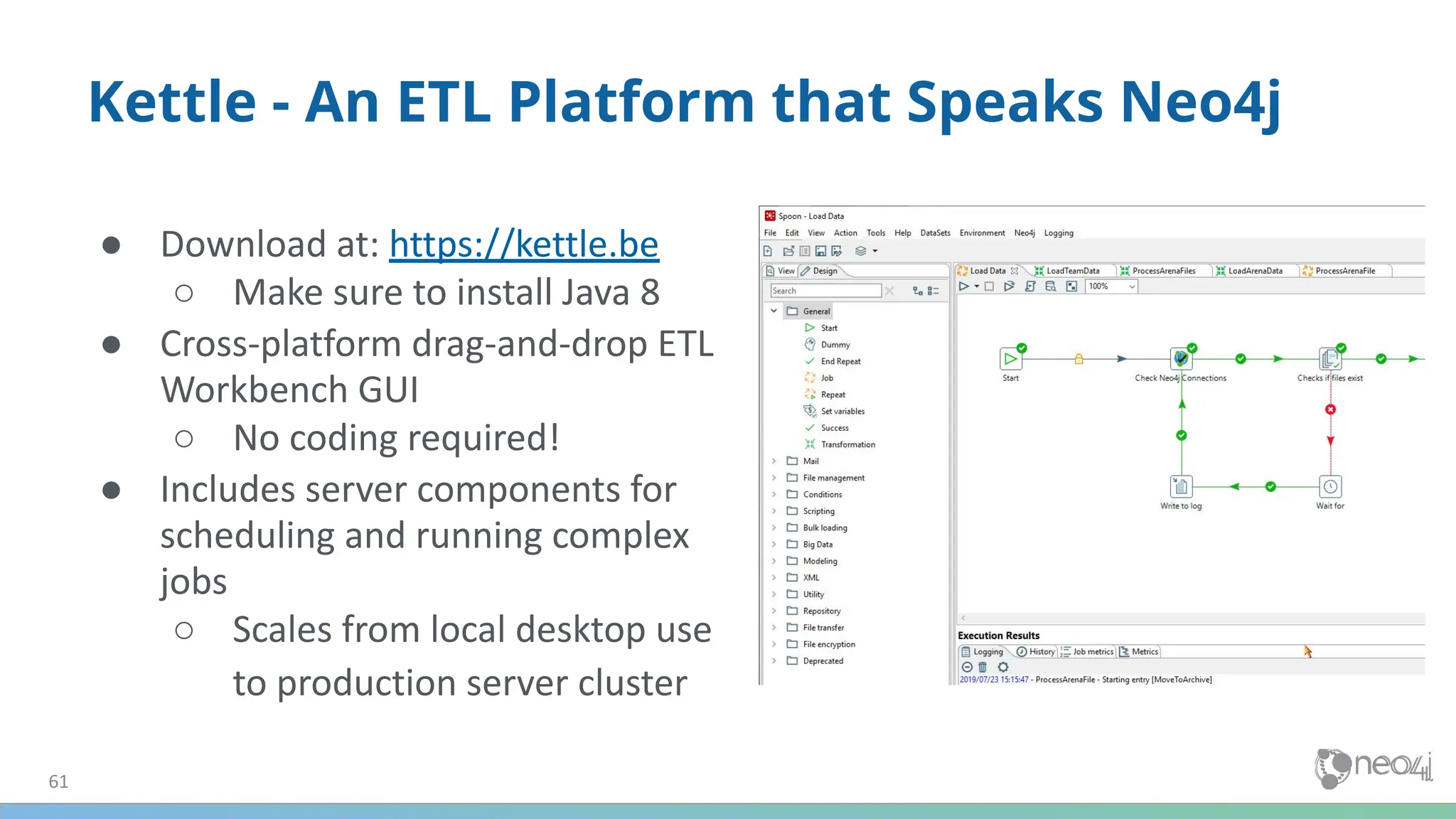 ● Download at: https://kettle.be
○ Make sure to install Java 8
● Cross-platform drag-and-drop ETL
Workbench GUI
○ No coding required!
● Includes server components for
scheduling and running complex
jobs
○ Scales from local desktop use
to production server cluster
61
Kettle - An ETL Platform that Speaks Neo4j
 