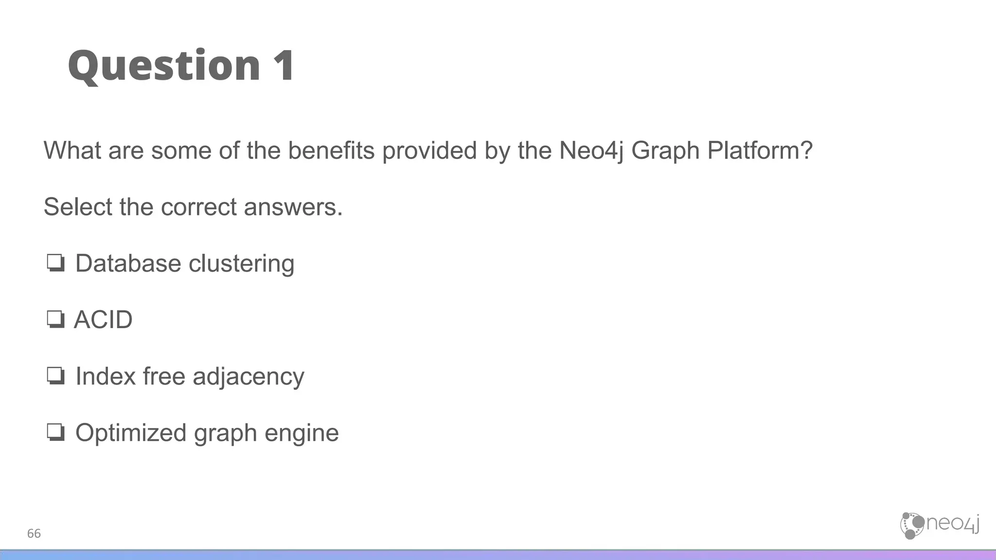 Question 1
66
What are some of the benefits provided by the Neo4j Graph Platform?
Select the correct answers.
❏ Database clustering
❏ ACID
❏ Index free adjacency
❏ Optimized graph engine
 