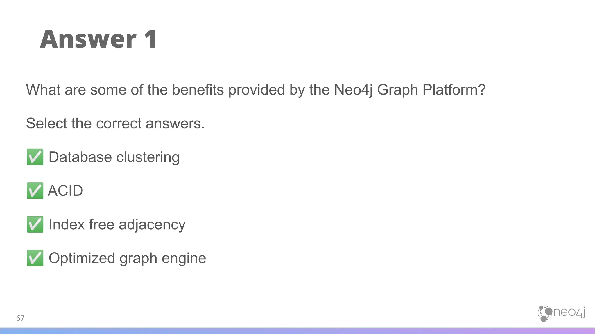 Answer 1
67
What are some of the benefits provided by the Neo4j Graph Platform?
Select the correct answers.
✅ Database clustering
✅ ACID
✅ Index free adjacency
✅ Optimized graph engine
 
