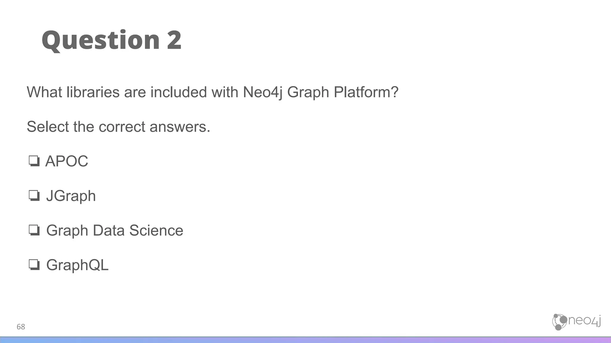 Question 2
68
What libraries are included with Neo4j Graph Platform?
Select the correct answers.
❏ APOC
❏ JGraph
❏ Graph Data Science
❏ GraphQL
 