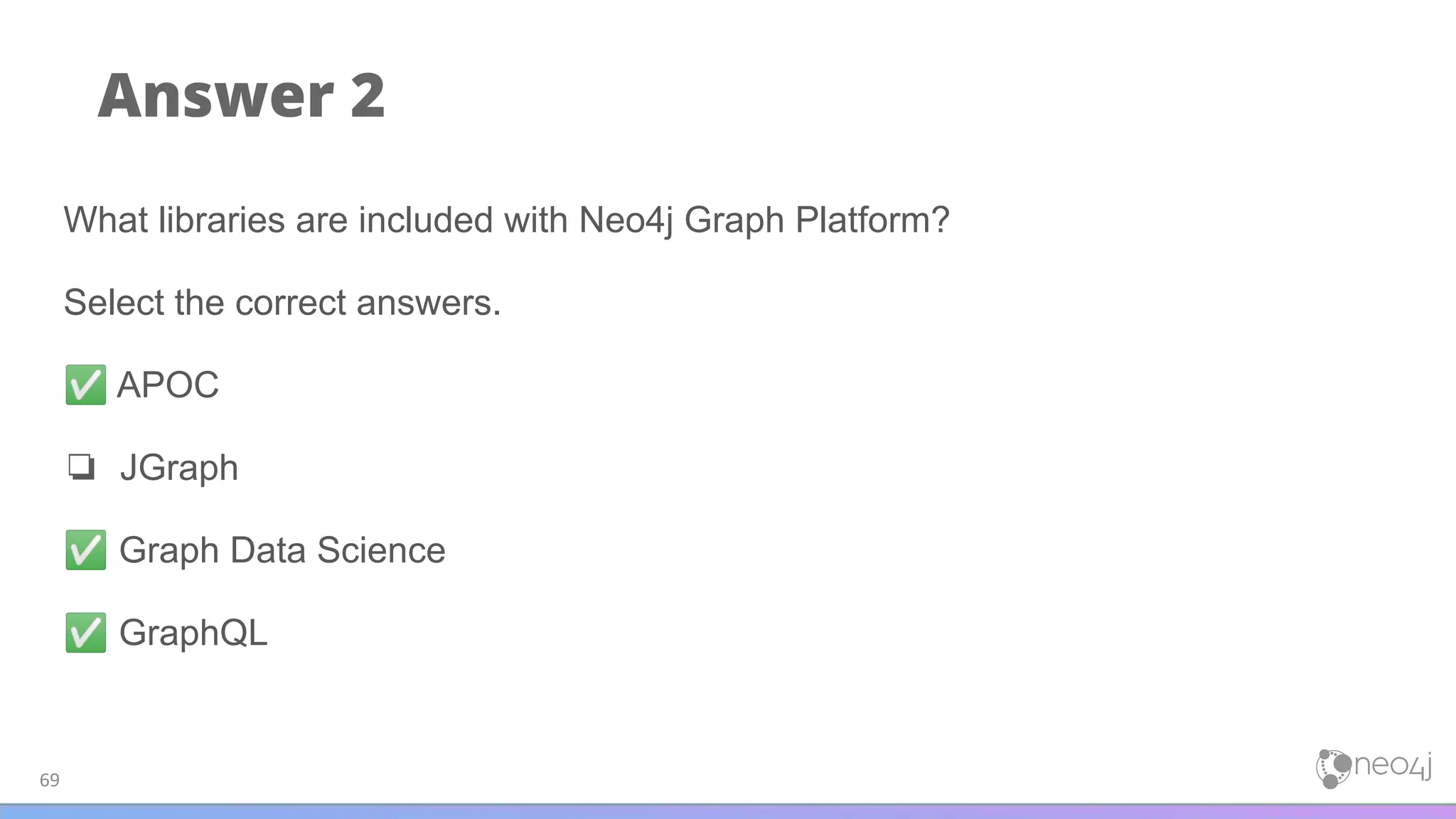 Answer 2
69
What libraries are included with Neo4j Graph Platform?
Select the correct answers.
✅ APOC
❏ JGraph
✅ Graph Data Science
✅ GraphQL
 