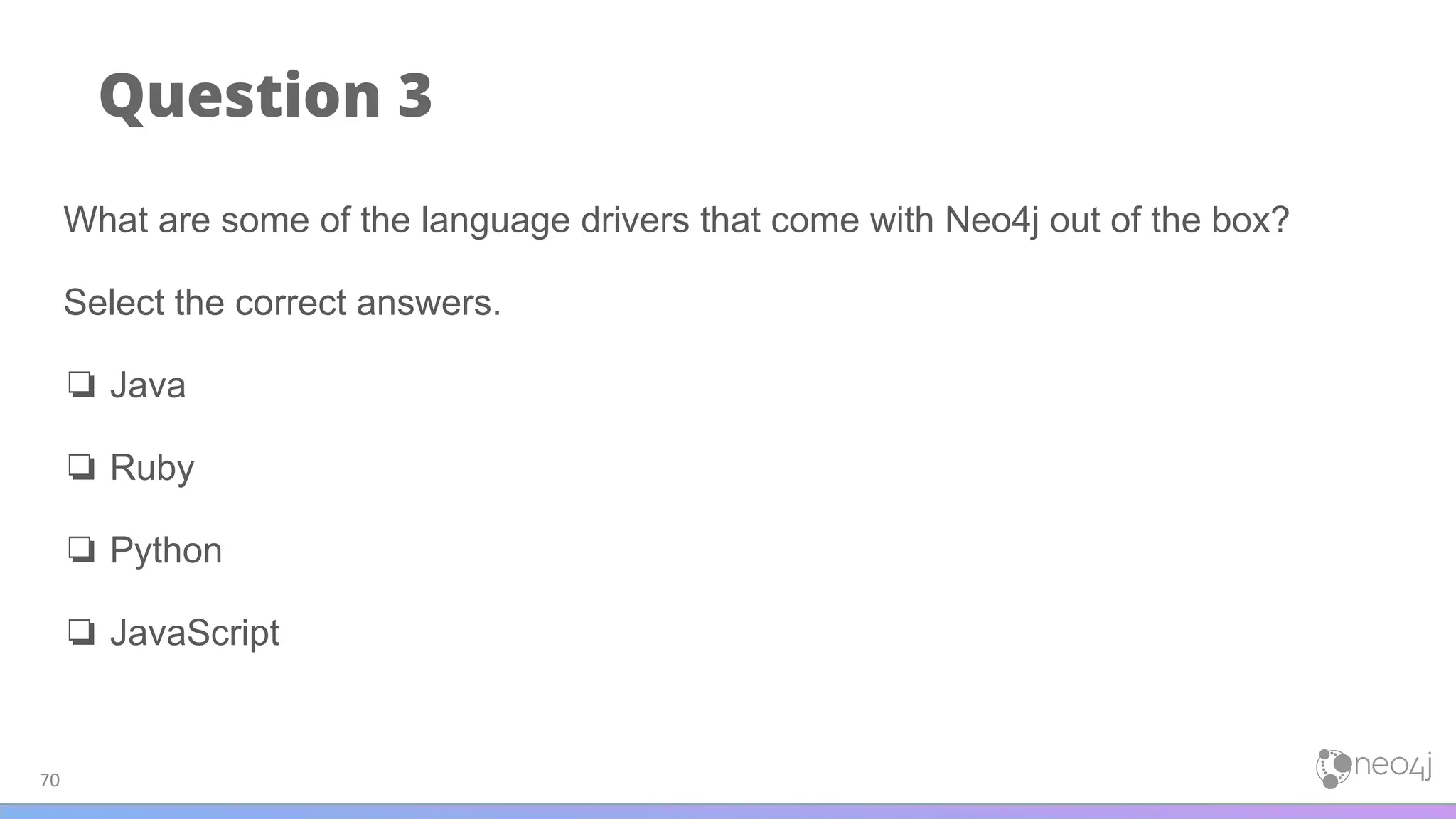 Question 3
70
What are some of the language drivers that come with Neo4j out of the box?
Select the correct answers.
❏ Java
❏ Ruby
❏ Python
❏ JavaScript
 