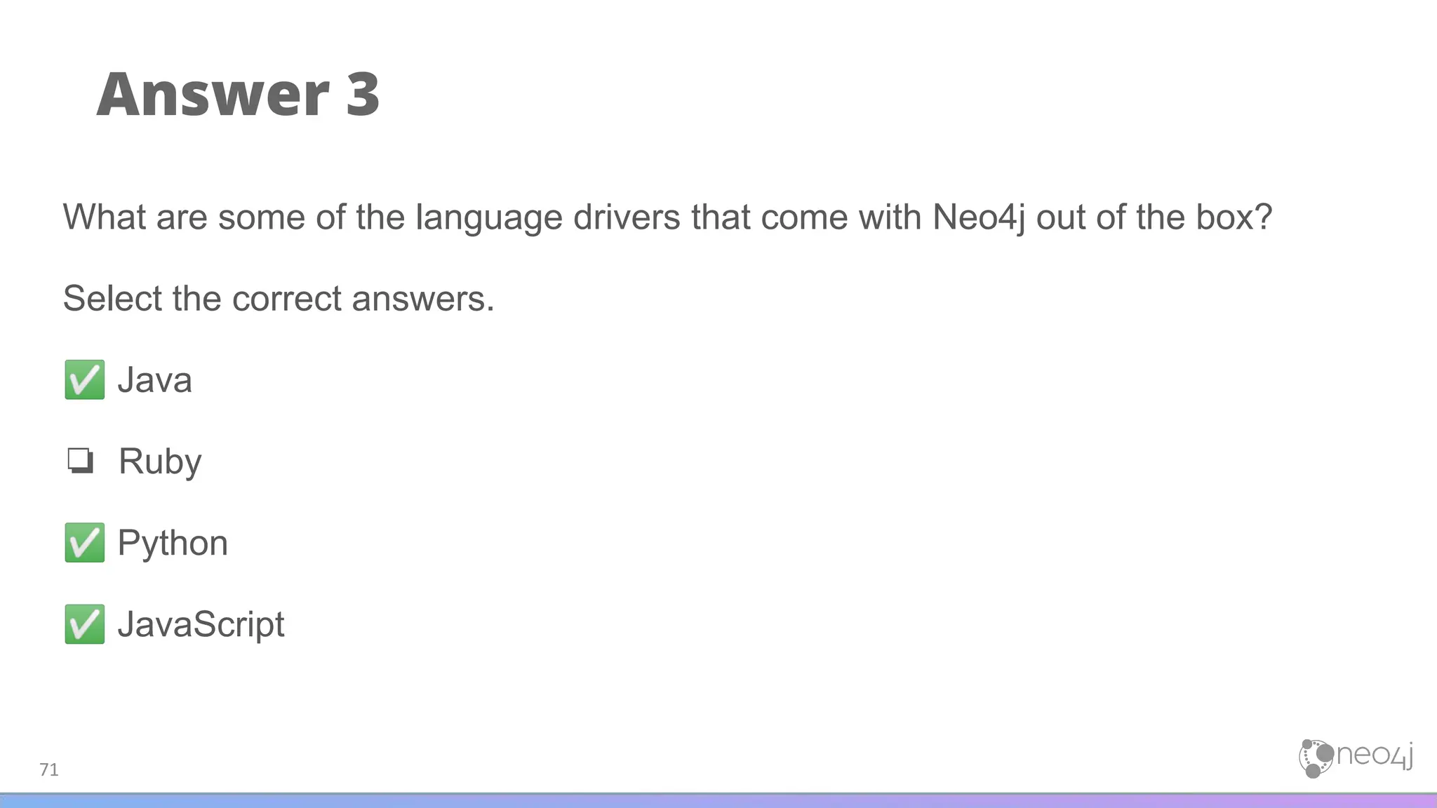 Answer 3
71
What are some of the language drivers that come with Neo4j out of the box?
Select the correct answers.
✅ Java
❏ Ruby
✅ Python
✅ JavaScript
 
