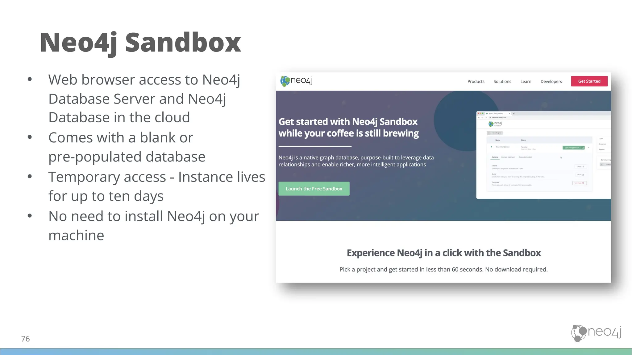 76
Neo4j Sandbox
• Web browser access to Neo4j
Database Server and Neo4j
Database in the cloud
• Comes with a blank or
pre-populated database
• Temporary access - Instance lives
for up to ten days
• No need to install Neo4j on your
machine
 