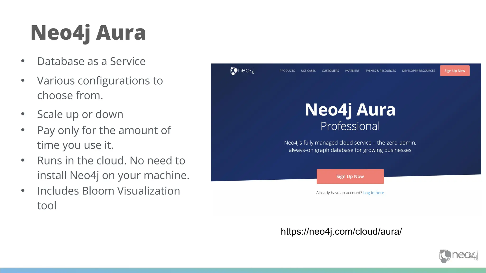 https://neo4j.com/cloud/aura/
Neo4j Aura
• Database as a Service
• Various conﬁgurations to
choose from.
• Scale up or down
• Pay only for the amount of
time you use it.
• Runs in the cloud. No need to
install Neo4j on your machine.
• Includes Bloom Visualization
tool
 