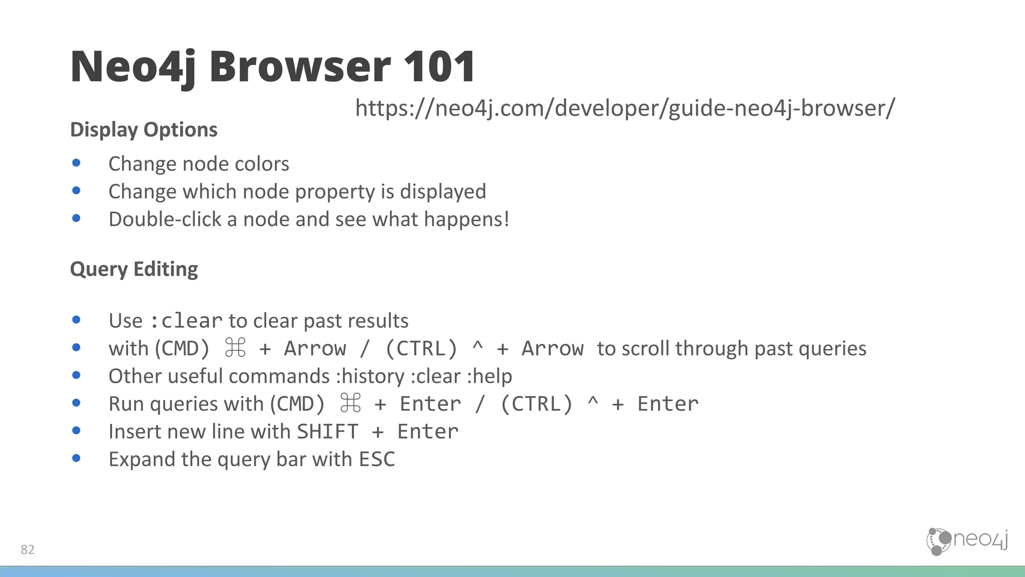 Display Options
• Change node colors
• Change which node property is displayed
• Double-click a node and see what happens!
Query Editing
• Use :clear to clear past results
• with (CMD) ⌘ + Arrow / (CTRL) ^ + Arrow to scroll through past queries
• Other useful commands :history :clear :help
• Run queries with (CMD) ⌘ + Enter / (CTRL) ^ + Enter
• Insert new line with SHIFT + Enter
• Expand the query bar with ESC
Neo4j Browser 101
82
https://neo4j.com/developer/guide-neo4j-browser/
 