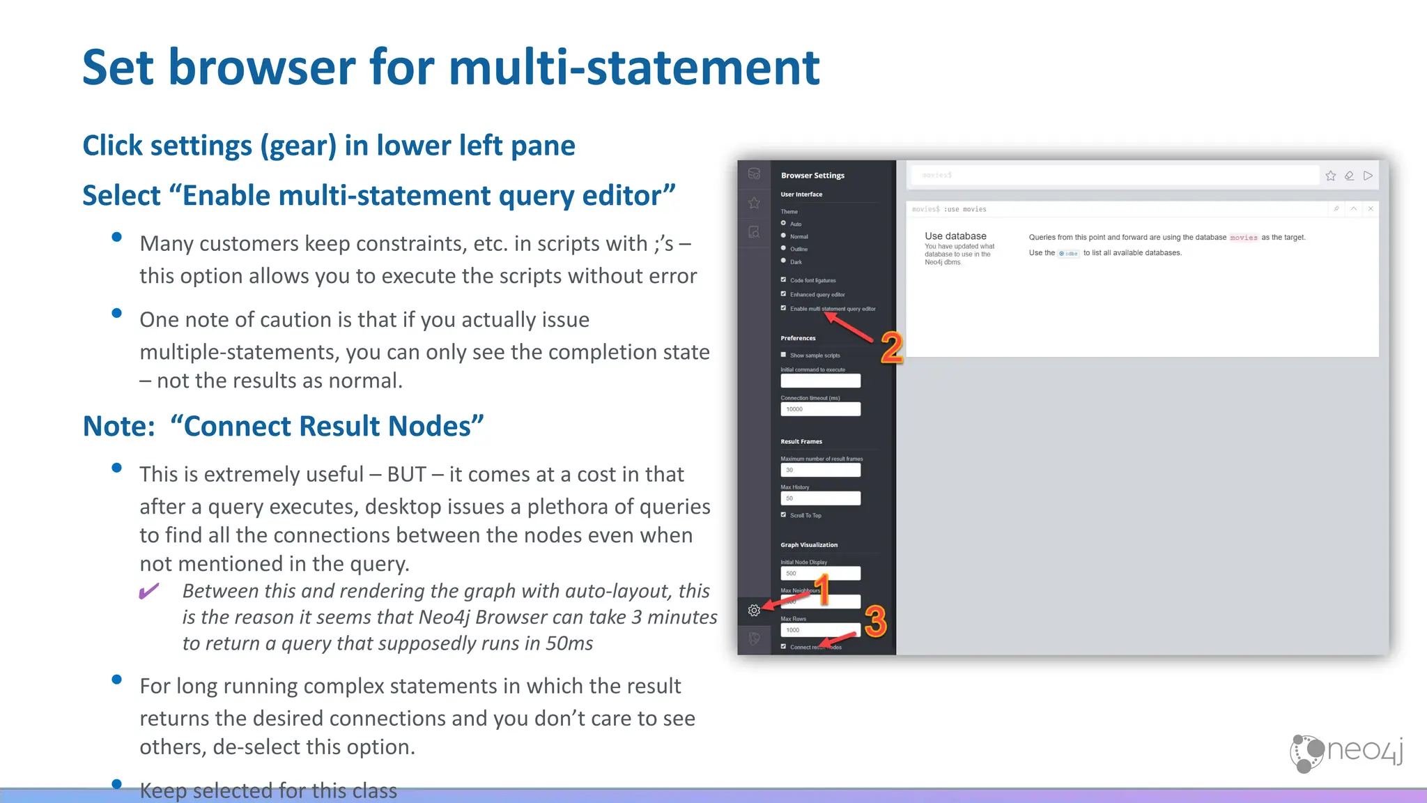 Set browser for multi-statement
Click settings (gear) in lower left pane
Select “Enable multi-statement query editor”
• Many customers keep constraints, etc. in scripts with ;’s –
this option allows you to execute the scripts without error
• One note of caution is that if you actually issue
multiple-statements, you can only see the completion state
– not the results as normal.
Note: “Connect Result Nodes”
• This is extremely useful – BUT – it comes at a cost in that
after a query executes, desktop issues a plethora of queries
to find all the connections between the nodes even when
not mentioned in the query.
✔ Between this and rendering the graph with auto-layout, this
is the reason it seems that Neo4j Browser can take 3 minutes
to return a query that supposedly runs in 50ms
• For long running complex statements in which the result
returns the desired connections and you don’t care to see
others, de-select this option.
• Keep selected for this class
 