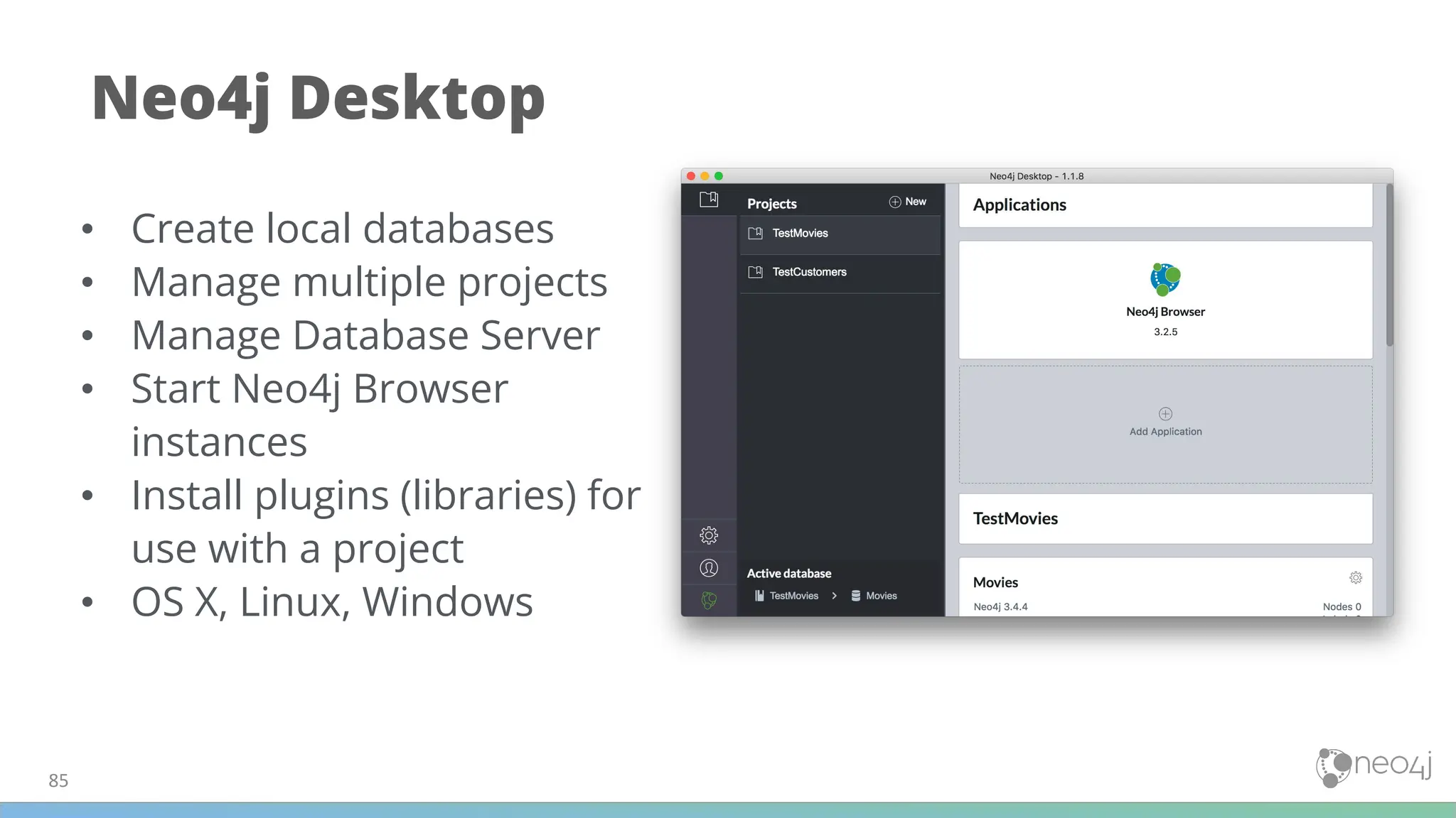 85
Neo4j Desktop
• Create local databases
• Manage multiple projects
• Manage Database Server
• Start Neo4j Browser
instances
• Install plugins (libraries) for
use with a project
• OS X, Linux, Windows
 