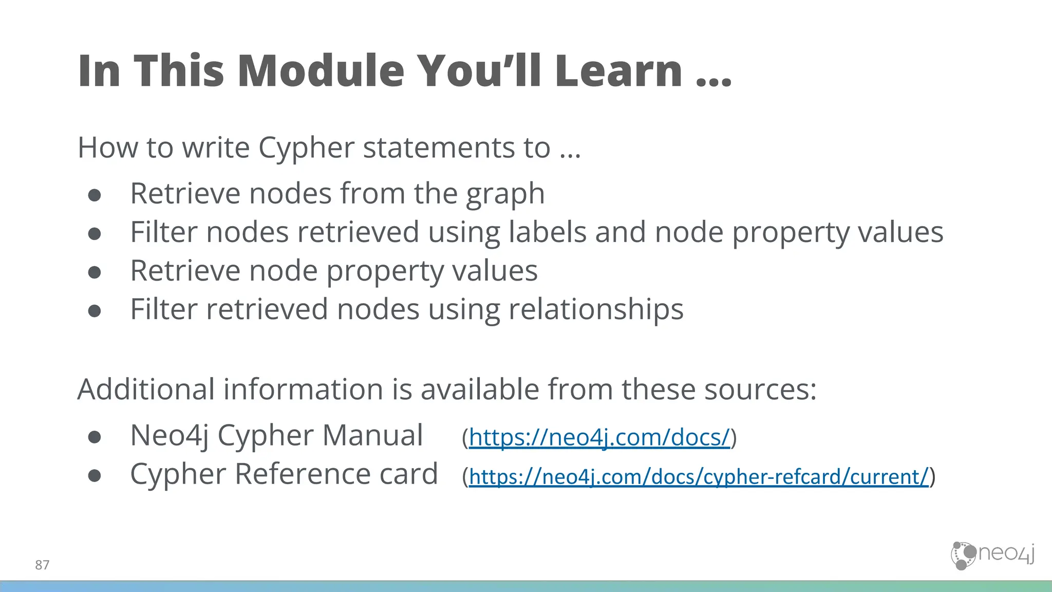In This Module You’ll Learn ...
How to write Cypher statements to ...
● Retrieve nodes from the graph
● Filter nodes retrieved using labels and node property values
● Retrieve node property values
● Filter retrieved nodes using relationships
Additional information is available from these sources:
● Neo4j Cypher Manual (https://neo4j.com/docs/)
● Cypher Reference card (https://neo4j.com/docs/cypher-refcard/current/)
87
 
