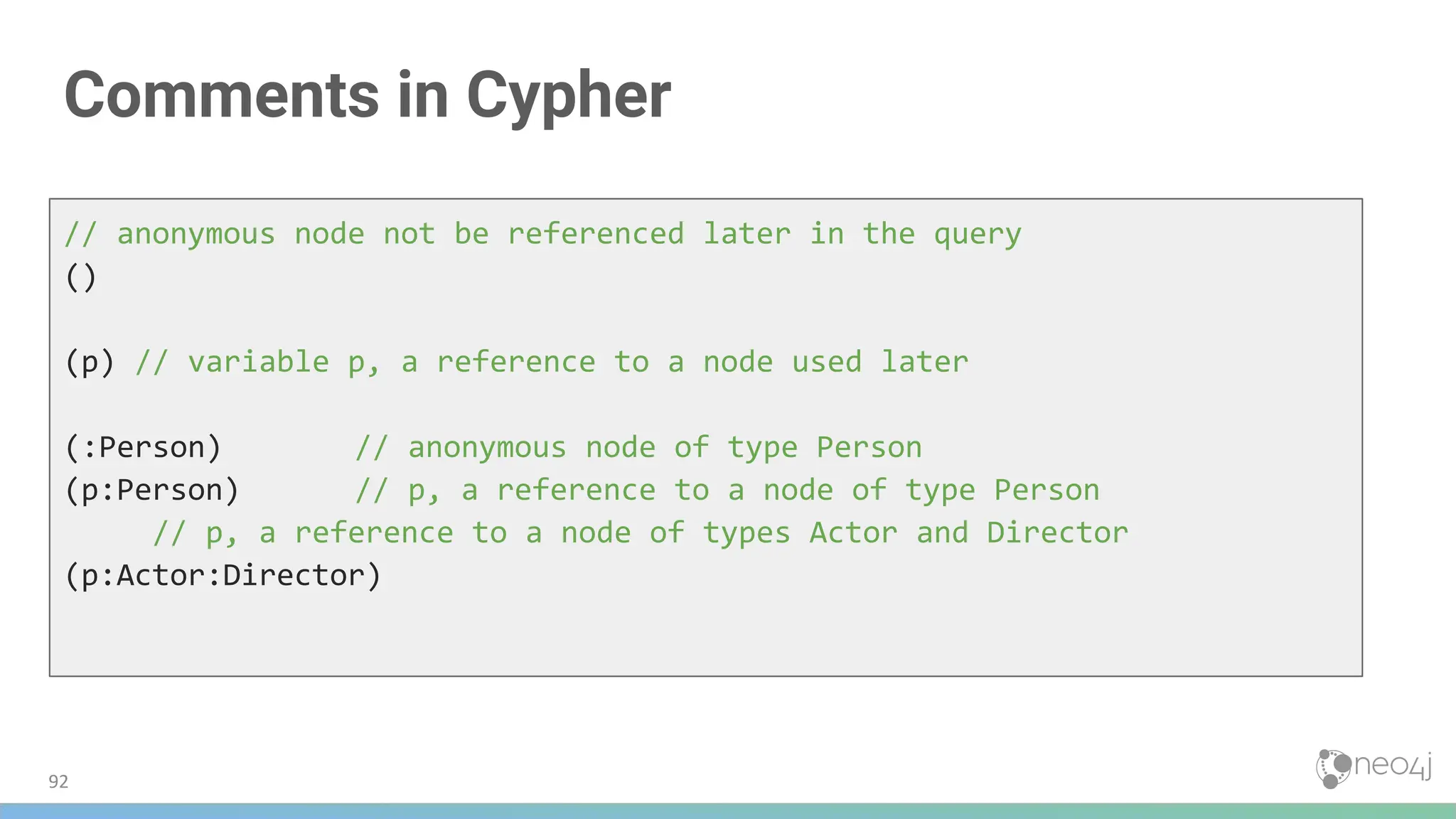 Comments in Cypher
// anonymous node not be referenced later in the query
()
(p) // variable p, a reference to a node used later
(:Person) // anonymous node of type Person
(p:Person) // p, a reference to a node of type Person
// p, a reference to a node of types Actor and Director
(p:Actor:Director)
92
 