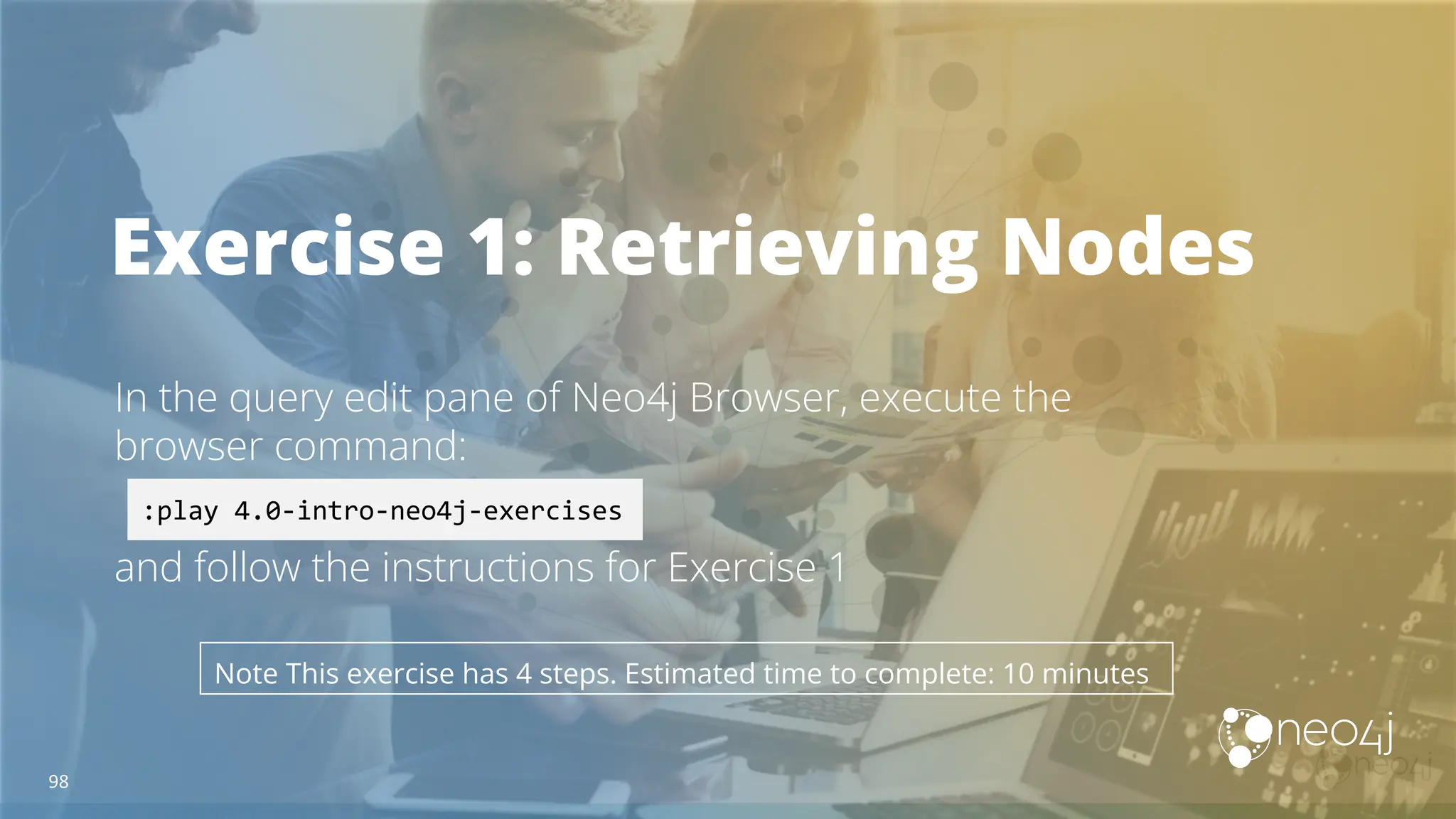 Exercise 1: Retrieving Nodes
In the query edit pane of Neo4j Browser, execute the
browser command:
and follow the instructions for Exercise 1
:play 4.0-intro-neo4j-exercises
Note This exercise has 4 steps. Estimated time to complete: 10 minutes
98
 