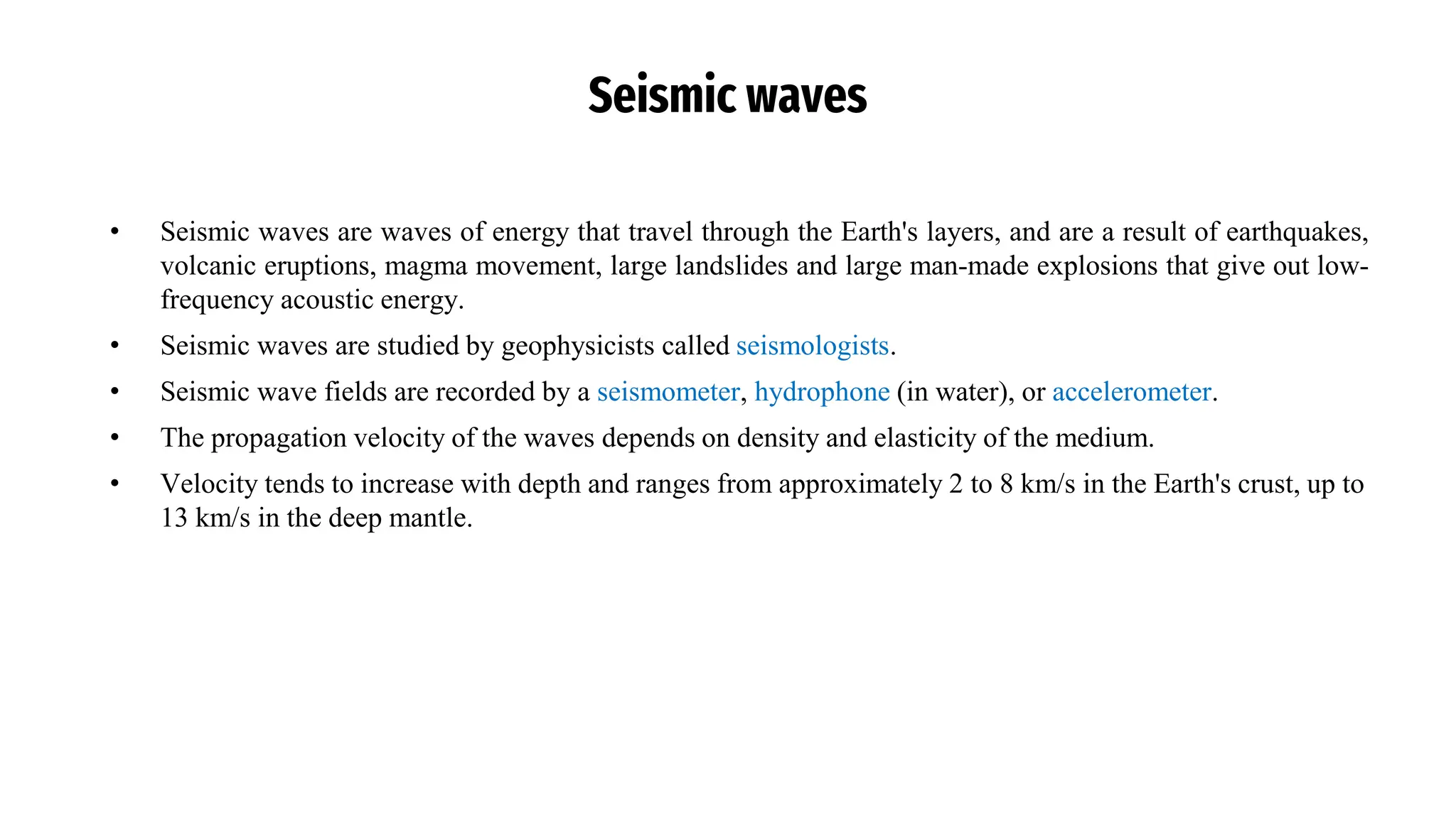 Seismic waves
• Seismic waves are waves of energy that travel through the Earth's layers, and are a result of earthquakes,
volcanic eruptions, magma movement, large landslides and large man-made explosions that give out low-
frequency acoustic energy.
• Seismic waves are studied by geophysicists called seismologists.
• Seismic wave fields are recorded by a seismometer, hydrophone (in water), or accelerometer.
• The propagation velocity of the waves depends on density and elasticity of the medium.
• Velocity tends to increase with depth and ranges from approximately 2 to 8 km/s in the Earth's crust, up to
13 km/s in the deep mantle.
 