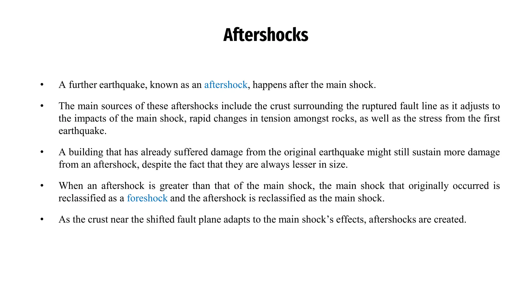 Aftershocks
• A further earthquake, known as an aftershock, happens after the main shock.
• The main sources of these aftershocks include the crust surrounding the ruptured fault line as it adjusts to
the impacts of the main shock, rapid changes in tension amongst rocks, as well as the stress from the first
earthquake.
• A building that has already suffered damage from the original earthquake might still sustain more damage
from an aftershock, despite the fact that they are always lesser in size.
• When an aftershock is greater than that of the main shock, the main shock that originally occurred is
reclassified as a foreshock and the aftershock is reclassified as the main shock.
• As the crust near the shifted fault plane adapts to the main shock’s effects, aftershocks are created.
 
