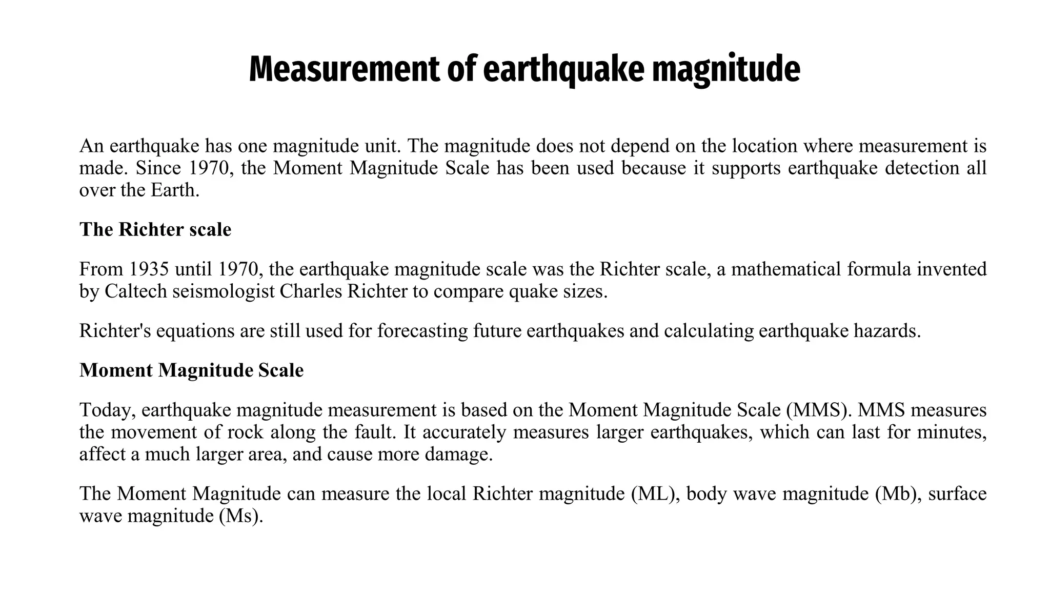Measurement of earthquake magnitude
An earthquake has one magnitude unit. The magnitude does not depend on the location where measurement is
made. Since 1970, the Moment Magnitude Scale has been used because it supports earthquake detection all
over the Earth.
The Richter scale
From 1935 until 1970, the earthquake magnitude scale was the Richter scale, a mathematical formula invented
by Caltech seismologist Charles Richter to compare quake sizes.
Richter's equations are still used for forecasting future earthquakes and calculating earthquake hazards.
Moment Magnitude Scale
Today, earthquake magnitude measurement is based on the Moment Magnitude Scale (MMS). MMS measures
the movement of rock along the fault. It accurately measures larger earthquakes, which can last for minutes,
affect a much larger area, and cause more damage.
The Moment Magnitude can measure the local Richter magnitude (ML), body wave magnitude (Mb), surface
wave magnitude (Ms).
 