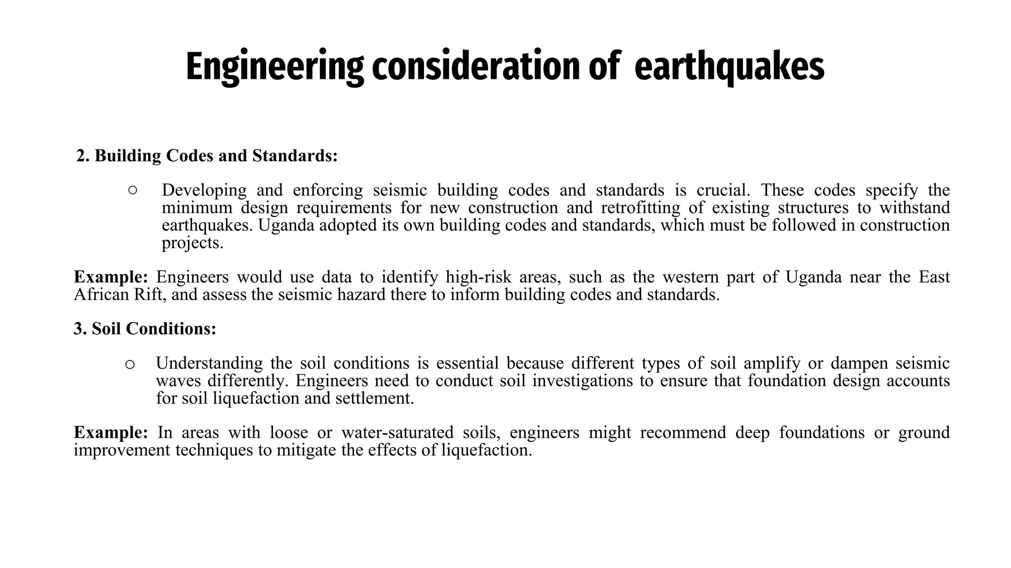 Engineering consideration of earthquakes
2. Building Codes and Standards:
○ Developing and enforcing seismic building codes and standards is crucial. These codes specify the
minimum design requirements for new construction and retrofitting of existing structures to withstand
earthquakes. Uganda adopted its own building codes and standards, which must be followed in construction
projects.
Example: Engineers would use data to identify high-risk areas, such as the western part of Uganda near the East
African Rift, and assess the seismic hazard there to inform building codes and standards.
3. Soil Conditions:
o Understanding the soil conditions is essential because different types of soil amplify or dampen seismic
waves differently. Engineers need to conduct soil investigations to ensure that foundation design accounts
for soil liquefaction and settlement.
Example: In areas with loose or water-saturated soils, engineers might recommend deep foundations or ground
improvement techniques to mitigate the effects of liquefaction.
 