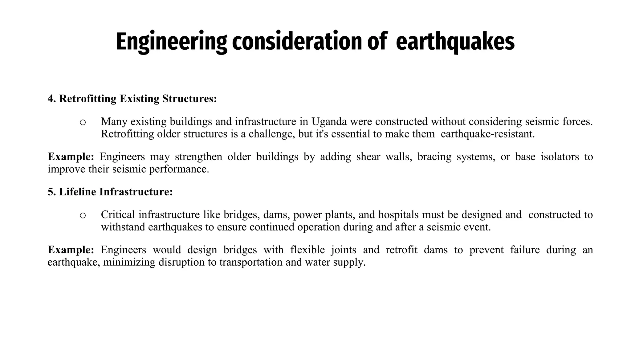 Engineering consideration of earthquakes
4. Retrofitting Existing Structures:
o Many existing buildings and infrastructure in Uganda were constructed without considering seismic forces.
Retrofitting older structures is a challenge, but it's essential to make them earthquake-resistant.
Example: Engineers may strengthen older buildings by adding shear walls, bracing systems, or base isolators to
improve their seismic performance.
5. Lifeline Infrastructure:
o Critical infrastructure like bridges, dams, power plants, and hospitals must be designed and constructed to
withstand earthquakes to ensure continued operation during and after a seismic event.
Example: Engineers would design bridges with flexible joints and retrofit dams to prevent failure during an
earthquake, minimizing disruption to transportation and water supply.
 