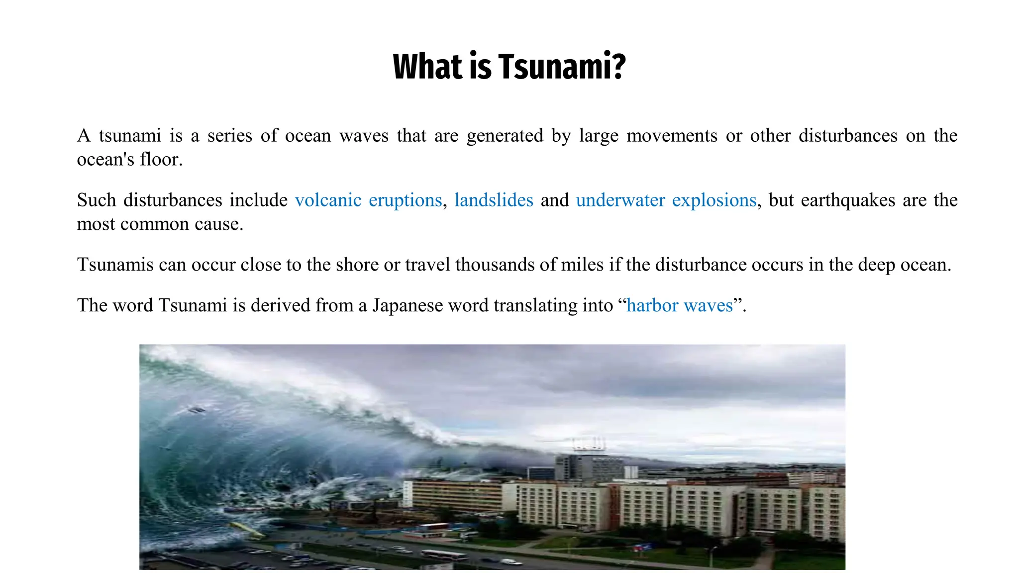 What is Tsunami?
A tsunami is a series of ocean waves that are generated by large movements or other disturbances on the
ocean's floor.
Such disturbances include volcanic eruptions, landslides and underwater explosions, but earthquakes are the
most common cause.
Tsunamis can occur close to the shore or travel thousands of miles if the disturbance occurs in the deep ocean.
The word Tsunami is derived from a Japanese word translating into “harbor waves”.
 