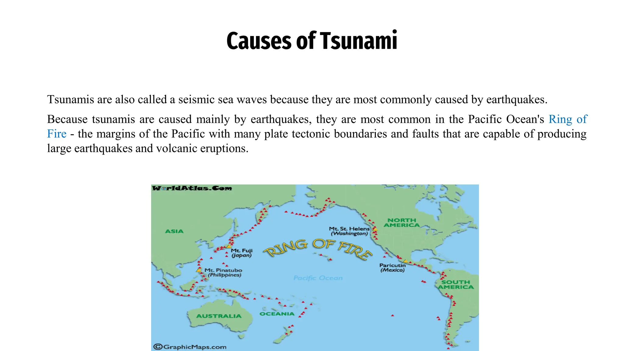 Causes of Tsunami
Tsunamis are also called a seismic sea waves because they are most commonly caused by earthquakes.
Because tsunamis are caused mainly by earthquakes, they are most common in the Pacific Ocean's Ring of
Fire - the margins of the Pacific with many plate tectonic boundaries and faults that are capable of producing
large earthquakes and volcanic eruptions.
 