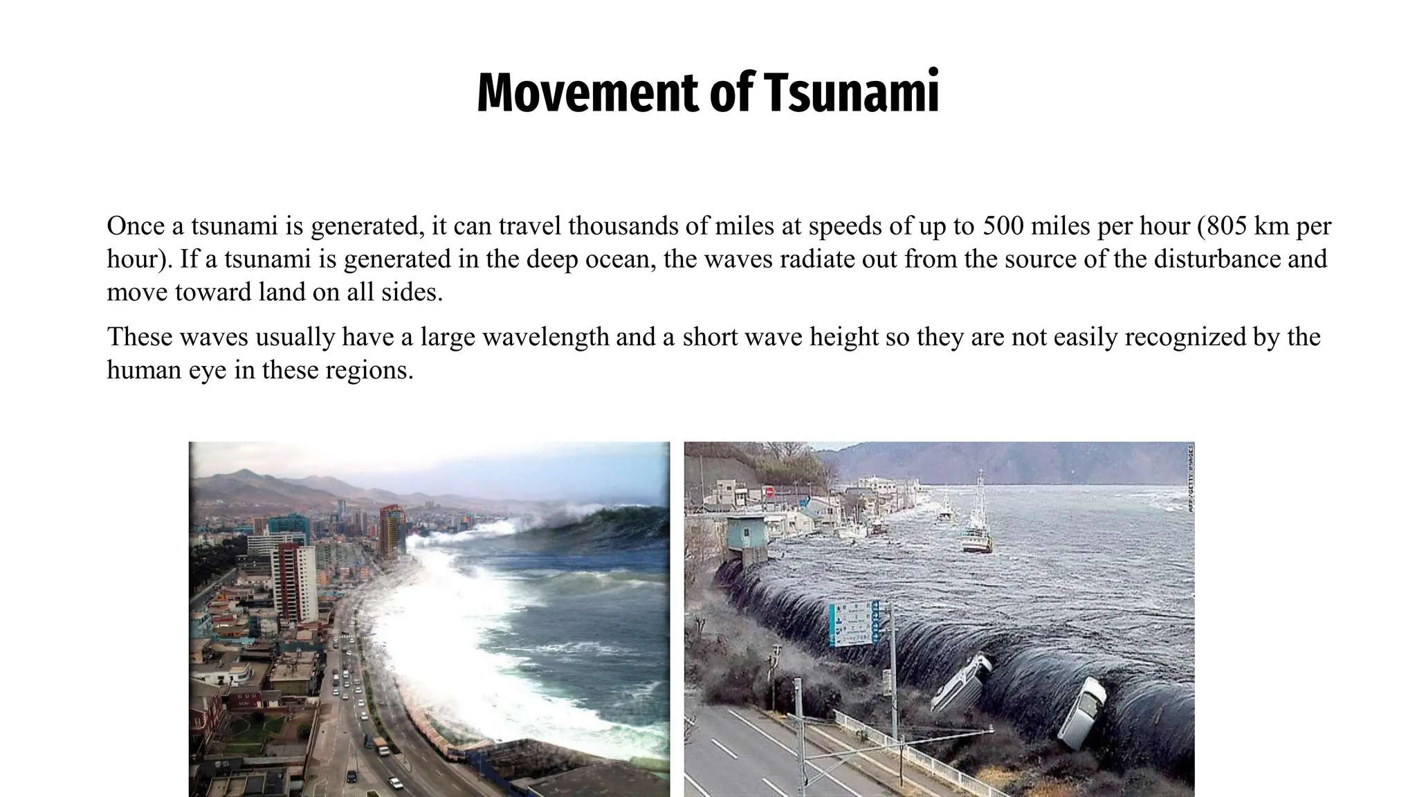 Movement of Tsunami
Once a tsunami is generated, it can travel thousands of miles at speeds of up to 500 miles per hour (805 km per
hour). If a tsunami is generated in the deep ocean, the waves radiate out from the source of the disturbance and
move toward land on all sides.
These waves usually have a large wavelength and a short wave height so they are not easily recognized by the
human eye in these regions.
 