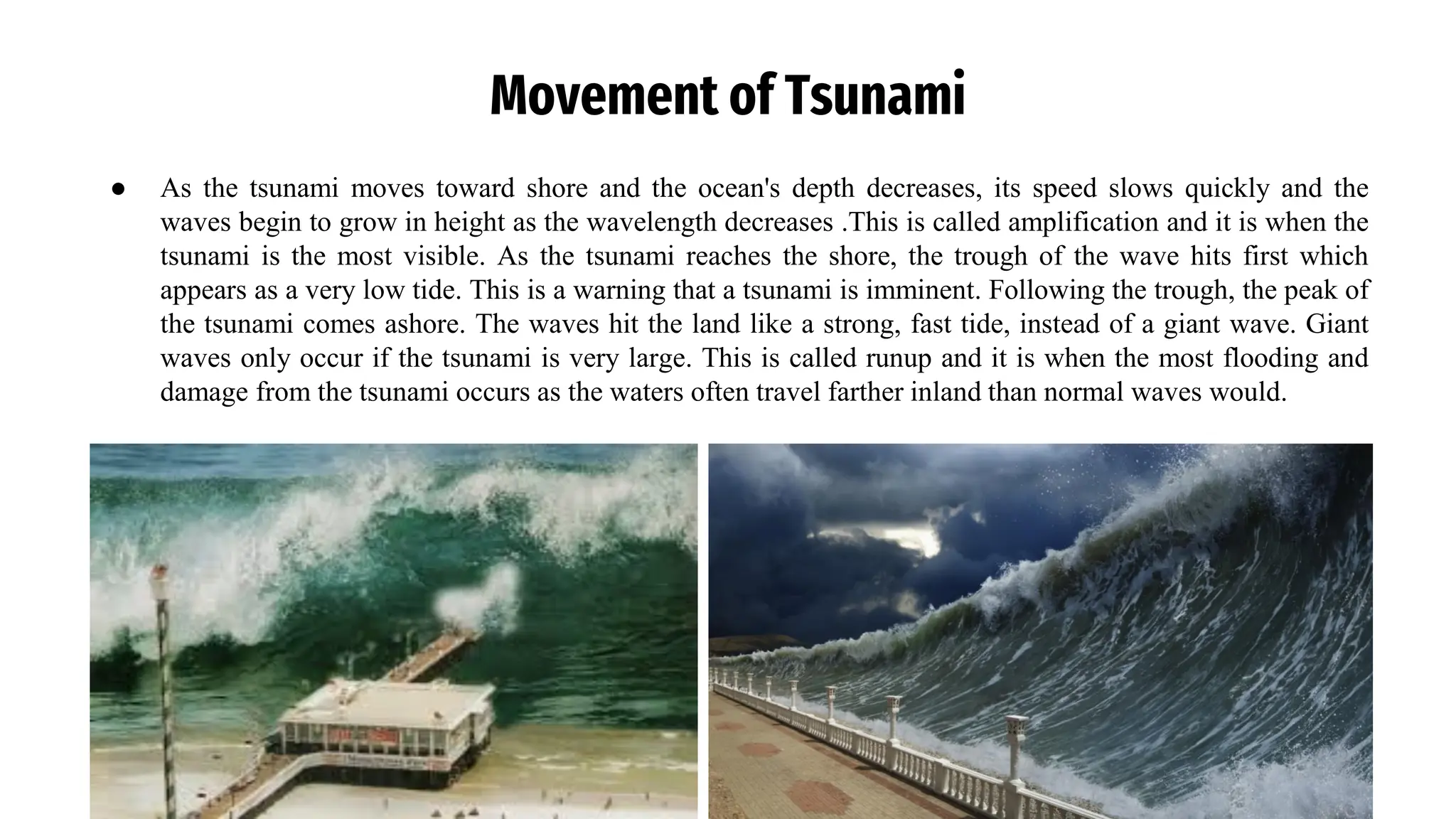 Movement of Tsunami
● As the tsunami moves toward shore and the ocean's depth decreases, its speed slows quickly and the
waves begin to grow in height as the wavelength decreases .This is called amplification and it is when the
tsunami is the most visible. As the tsunami reaches the shore, the trough of the wave hits first which
appears as a very low tide. This is a warning that a tsunami is imminent. Following the trough, the peak of
the tsunami comes ashore. The waves hit the land like a strong, fast tide, instead of a giant wave. Giant
waves only occur if the tsunami is very large. This is called runup and it is when the most flooding and
damage from the tsunami occurs as the waters often travel farther inland than normal waves would.
 