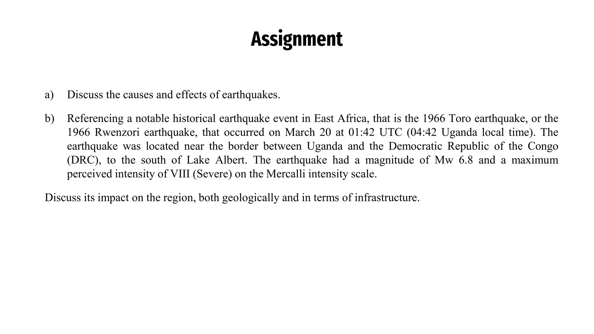Assignment
a) Discuss the causes and effects of earthquakes.
b) Referencing a notable historical earthquake event in East Africa, that is the 1966 Toro earthquake, or the
1966 Rwenzori earthquake, that occurred on March 20 at 01:42 UTC (04:42 Uganda local time). The
earthquake was located near the border between Uganda and the Democratic Republic of the Congo
(DRC), to the south of Lake Albert. The earthquake had a magnitude of Mw 6.8 and a maximum
perceived intensity of VIII (Severe) on the Mercalli intensity scale.
Discuss its impact on the region, both geologically and in terms of infrastructure.
 