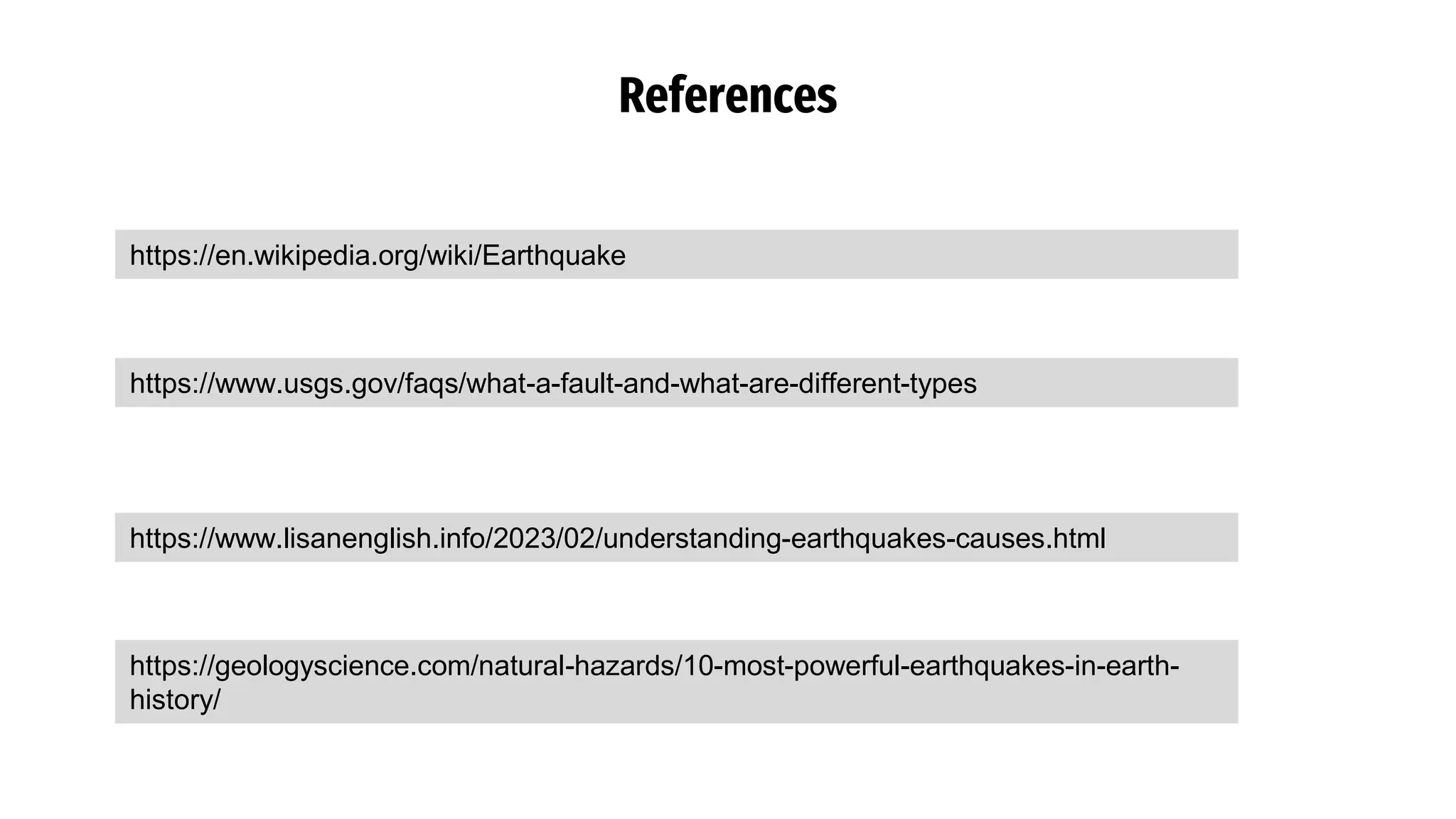References
https://en.wikipedia.org/wiki/Earthquake
https://www.usgs.gov/faqs/what-a-fault-and-what-are-different-types
https://www.lisanenglish.info/2023/02/understanding-earthquakes-causes.html
https://geologyscience.com/natural-hazards/10-most-powerful-earthquakes-in-earth-
history/
 