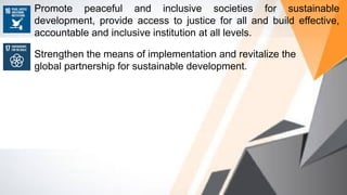 Promote peaceful and inclusive societies for sustainable
development, provide access to justice for all and build effective,
accountable and inclusive institution at all levels.
Strengthen the means of implementation and revitalize the
global partnership for sustainable development.
 