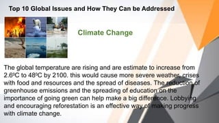 Top 10 Global Issues and How They Can be Addressed
Climate Change
The global temperature are rising and are estimate to increase from
2.6 C to 48 C by 2100. this would cause more severe weather, crises
⁰ ⁰
with food and resources and the spread of diseases. The reduction of
greenhouse emissions and the spreading of education on the
importance of going green can help make a big difference. Lobbying
and encouraging reforestation is an effective way of making progress
with climate change.
 