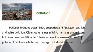 Pollution includes ocean litter, pesticides and fertilizers, air, light
and noise pollution. Clean water is essential for humans and animals,
but more than one billion don’t have access to clean water due to
pollution from toxic substances, sewage or industrial waste.
Pollution
 