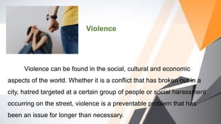 Violence
Violence can be found in the social, cultural and economic
aspects of the world. Whether it is a conflict that has broken out in a
city, hatred targeted at a certain group of people or social harassment
occurring on the street, violence is a preventable problem that has
been an issue for longer than necessary.
 