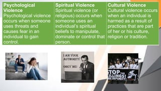 Psychological
Violence
Psychological violence
occurs when someone
uses threats and
causes fear in an
individual to gain
control.
Spiritual Violence
Spiritual violence (or
religious) occurs when
someone uses an
individual’s spiritual
beliefs to manipulate,
dominate or control that
person.
Cultural Violence
Cultural violence occurs
when an individual is
harmed as a result of
practices that are part
of her or his culture,
religion or tradition.
 
