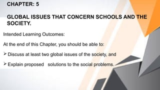Intended Learning Outcomes:
At the end of this Chapter, you should be able to:
 Discuss at least two global issues of the society, and
 Explain proposed solutions to the social problems.
CHAPTER: 5
GLOBAL ISSUES THAT CONCERN SCHOOLS AND THE
SOCIETY.
 