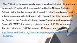 The Philippines has consistently make a significant stride in its functional
literacy rate. Functional Literacy, as defined by the National Statistics
Authority is the level of literacy which includes not only reading and writing
but also numeracy skills that would help cope with the daily demands of
life. Based on the Functional Literacy, Mass Education and Mass Media
Survey (FLEMMS), the country registered a rate of 90.3%, which means
that nine out of every 10 Filipinos aged 10-64 were functionally literate.
https://www.worldivision.org.ph/stories/improving-functional-literacy-in-the-
Philippines/
 