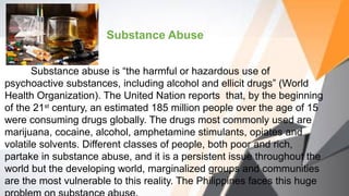 Substance Abuse
Substance abuse is “the harmful or hazardous use of
psychoactive substances, including alcohol and ellicit drugs” (World
Health Organization). The United Nation reports that, by the beginning
of the 21st
century, an estimated 185 million people over the age of 15
were consuming drugs globally. The drugs most commonly used are
marijuana, cocaine, alcohol, amphetamine stimulants, opiates and
volatile solvents. Different classes of people, both poor and rich,
partake in substance abuse, and it is a persistent issue throughout the
world but the developing world, marginalized groups and communities
are the most vulnerable to this reality. The Philippines faces this huge
 