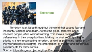 Terrorism
Terrorism is an issue throughout the world that causes fear and
insecurity, violence and death. Across the globe, terrorists attack
innocent people, often without warning. This makes civilians feel
defenseless in their everyday lives. Making national security a higher
priority is a key in combating terrorism, as well as promoting justice in
the wrongdoings to illustrate the enforcement of the law and the serious
punishments for terror crimes.
Source: https://borgenproject.org/top-10-current-global-issues
 