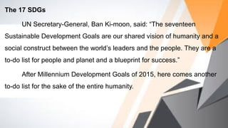 The 17 SDGs
UN Secretary-General, Ban Ki-moon, said: “The seventeen
Sustainable Development Goals are our shared vision of humanity and a
social construct between the world’s leaders and the people. They are a
to-do list for people and planet and a blueprint for success.”
After Millennium Development Goals of 2015, here comes another
to-do list for the sake of the entire humanity.
 