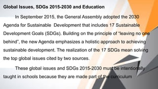 Global Issues, SDGs 2015-2030 and Education
In September 2015, the General Assembly adopted the 2030
Agenda for Sustainable Development that includes 17 Sustainable
Development Goals (SDGs). Building on the principle of “leaving no one
behind”, the new Agenda emphasizes a holistic approach to achieving
sustainable development. The realization of the 17 SDGs mean solving
the top global issues cited by two sources.
These global issues and SDGs 2015-2030 must be intentionally
taught in schools because they are made part of the curriculum
 