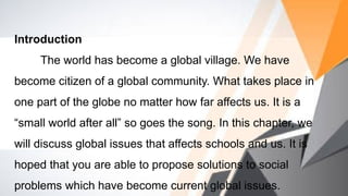 Introduction
The world has become a global village. We have
become citizen of a global community. What takes place in
one part of the globe no matter how far affects us. It is a
“small world after all” so goes the song. In this chapter, we
will discuss global issues that affects schools and us. It is
hoped that you are able to propose solutions to social
problems which have become current global issues.
 