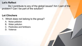 Let’s Reflect
Do I contribute to any of the global issues? Am I part of the
problem? Can I be part of the solution?
Let Clinchers
1. Which does not belong to the group?
A. Noise pollution
B. Water pollution
C. Pesticides and fertilizers
D. Violence
 