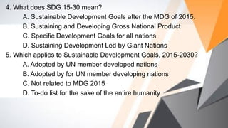 4. What does SDG 15-30 mean?
A. Sustainable Development Goals after the MDG of 2015.
B. Sustaining and Developing Gross National Product
C. Specific Development Goals for all nations
D. Sustaining Development Led by Giant Nations
5. Which applies to Sustainable Development Goals, 2015-2030?
A. Adopted by UN member developed nations
B. Adopted by for UN member developing nations
C. Not related to MDG 2015
D. To-do list for the sake of the entire humanity
 