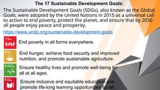 The 17 Sustainable Development Goals:
The Sustainable Development Goals (SDGs), also known as the Global
Goals, were adopted by the United Nations in 2015 as a universal call
to action to end poverty, protect the planet, and ensure that by 2030
all people enjoy peace and prosperity.
https://www.undp.org/sustainable-development-goals
End poverty in all forms everywhere.
End hunger, achieve food security and improved
nutrition, and promote sustainable agriculture.
Ensure healthy lives and promote well-being for
all at all ages.
Ensure inclusive and equitable education and
promote life-long learning opportunities for all.
 
