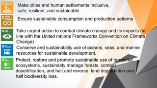 Make cities and human settlements inclusive,
safe, resilient, and sustainable.
Ensure sustainable consumption and production patterns
Take urgent action to combat climate change and its impacts (in
line with the United nations Frameworks Convention on Climate
Change)
Conserve and sustainability use of oceans, seas, and marine
resources for sustainable development.
Protect, restore and promote sustainable use of terrestrial
ecosystems, sustainably manage forests, combat
desertification, and halt and reverse land degradation and
half biodiversity loss.
 