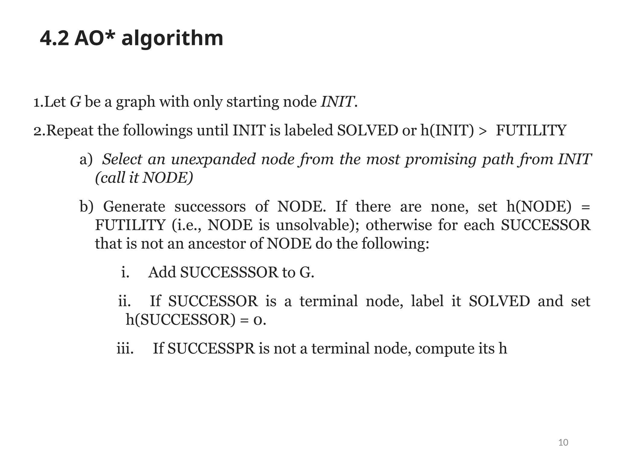 10
4.2 AO* algorithm
1.Let G be a graph with only starting node INIT.
2.Repeat the followings until INIT is labeled SOLVED or h(INIT) > FUTILITY
a) Select an unexpanded node from the most promising path from INIT
(call it NODE)
b) Generate successors of NODE. If there are none, set h(NODE) =
FUTILITY (i.e., NODE is unsolvable); otherwise for each SUCCESSOR
that is not an ancestor of NODE do the following:
i. Add SUCCESSSOR to G.
ii. If SUCCESSOR is a terminal node, label it SOLVED and set
h(SUCCESSOR) = 0.
iii. If SUCCESSPR is not a terminal node, compute its h
 
