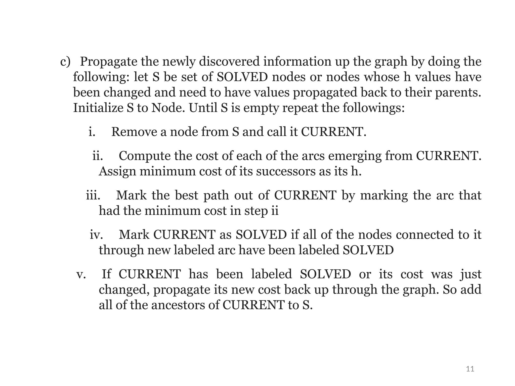 11
c) Propagate the newly discovered information up the graph by doing the
following: let S be set of SOLVED nodes or nodes whose h values have
been changed and need to have values propagated back to their parents.
Initialize S to Node. Until S is empty repeat the followings:
i. Remove a node from S and call it CURRENT.
ii. Compute the cost of each of the arcs emerging from CURRENT.
Assign minimum cost of its successors as its h.
iii. Mark the best path out of CURRENT by marking the arc that
had the minimum cost in step ii
iv. Mark CURRENT as SOLVED if all of the nodes connected to it
through new labeled arc have been labeled SOLVED
v. If CURRENT has been labeled SOLVED or its cost was just
changed, propagate its new cost back up through the graph. So add
all of the ancestors of CURRENT to S.
 