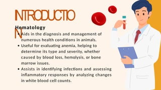 INTRODUCTIO
N
Hematology
Aids in the diagnosis and management of
numerous health conditions in animals.
Useful for evaluating anemia, helping to
determine its type and severity, whether
caused by blood loss, hemolysis, or bone
marrow issues.
Assists in identifying infections and assessing
inflammatory responses by analyzing changes
in white blood cell counts.
 