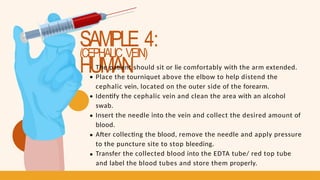 SAMPLE 4:
HUMAN
(CEPHALIC VEIN)
The patient should sit or lie comfortably with the arm extended.
Place the tourniquet above the elbow to help distend the
cephalic vein, located on the outer side of the forearm.
Identify the cephalic vein and clean the area with an alcohol
swab.
Insert the needle into the vein and collect the desired amount of
blood.
After collecting the blood, remove the needle and apply pressure
to the puncture site to stop bleeding.
Transfer the collected blood into the EDTA tube/ red top tube
and label the blood tubes and store them properly.
 