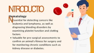 Hematology
Essential for detecting cancers like
leukemia and lymphoma, as well as
diagnosing bleeding disorders by
examining platelet function and clotting
factors.
Valuable for pre-surgical assessments to
confirm an animal's fitness for surgery and
for monitoring chronic conditions such as
kidney disease or diabetes.
INTRODUCTIO
N
 