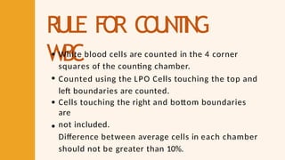 RULE FO
R C
O
U
N
T
I
N
G
WBC
White blood cells are counted in the 4 corner
squares of the counting chamber.
Counted using the LPO Cells touching the top and
left boundaries are counted.
Cells touching the right and bottom boundaries
are
not included.
Difference between average cells in each chamber
should not be greater than 10%.
 