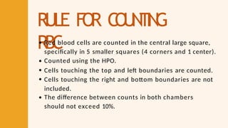 RULE FO
R C
O
U
N
T
I
N
G
RBC
Red blood cells are counted in the central large square,
specifically in 5 smaller squares (4 corners and 1 center).
Counted using the HPO.
Cells touching the top and left boundaries are counted.
Cells touching the right and bottom boundaries are not
included.
The difference between counts in both chambers
should not exceed 10%.
 