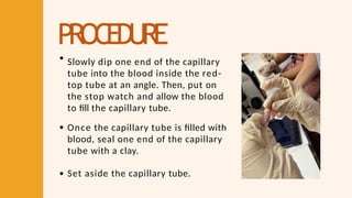 PROCEDURE
Slowly dip one end of the capillary
tube into the blood inside the red-
top tube at an angle. Then, put on
the stop watch and allow the blood
to fill the capillary tube.
Once the capillary tube is filled with
blood, seal one end of the capillary
tube with a clay.
Set aside the capillary tube.
 